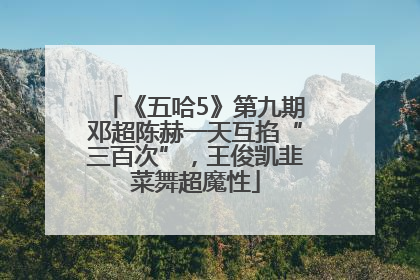《五哈5》第九期邓超陈赫一天互掐“三百次”，王俊凯韭菜舞超魔性