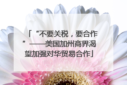 “不要关税，要合作”——美国加州商界渴望加强对华贸易合作