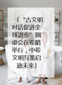“古文明对话促进全球进步”圆桌会在希腊举行，中希文明互鉴启迪未来