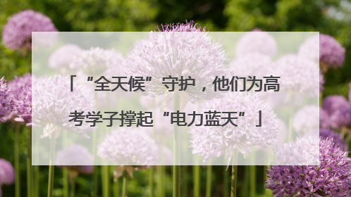 “全天候”守护，他们为高考学子撑起“电力蓝天”