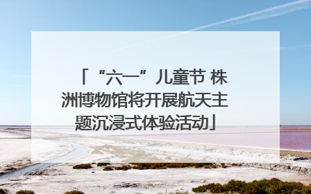 “六一”儿童节 株洲博物馆将开展航天主题沉浸式体验活动