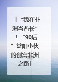 “我在非洲当酋长”！“90后”益阳小伙的创富非洲之路