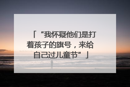 “我怀疑他们是打着孩子的旗号，来给自己过儿童节”