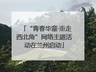 “青春华章·重走西北角”网络主题活动在兰州启动