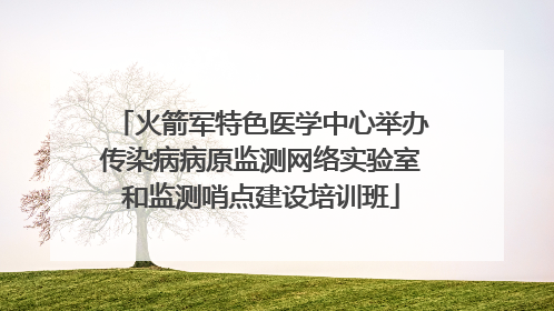 火箭军特色医学中心举办传染病病原监测网络实验室和监测哨点建设培训班