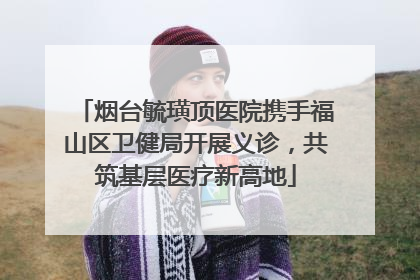烟台毓璜顶医院携手福山区卫健局开展义诊，共筑基层医疗新高地