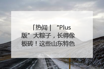 热闻｜“Plus版”大粽子，长得像板砖！这些山东特色粽子你吃过吗？