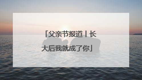 父亲节报道丨长大后我就成了你