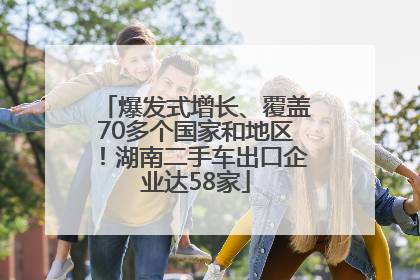 爆发式增长、覆盖70多个国家和地区！湖南二手车出口企业达58家
