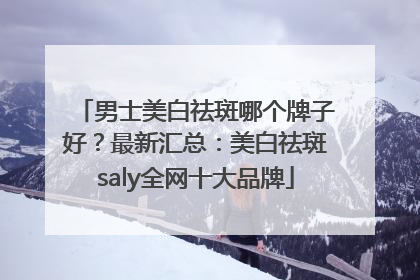 男士美白祛斑哪个牌子好？最新汇总：美白祛斑saly全网十大品牌