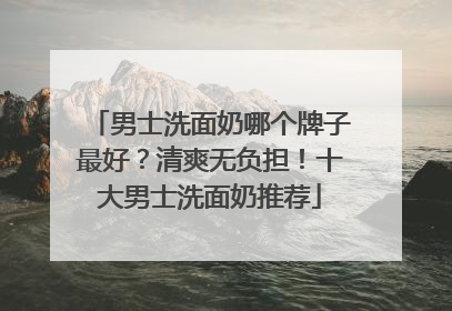 男士洗面奶哪个牌子最好？清爽无负担！十大男士洗面奶推荐
