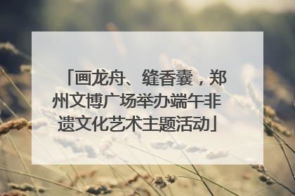画龙舟、缝香囊，郑州文博广场举办端午非遗文化艺术主题活动