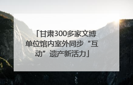 甘肃300多家文博单位馆内室外同步“互动”遗产新活力