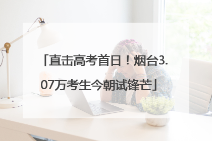 直击高考首日！烟台3.07万考生今朝试锋芒