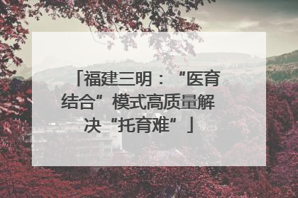 福建三明：“医育结合”模式高质量解决“托育难”