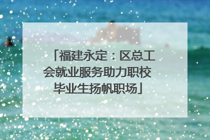 福建永定：区总工会就业服务助力职校毕业生扬帆职场