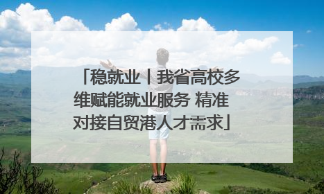 稳就业丨我省高校多维赋能就业服务 精准对接自贸港人才需求