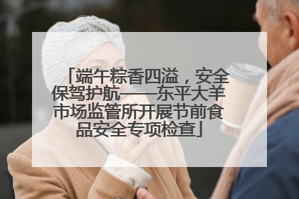端午粽香四溢，安全保驾护航——东平大羊市场监管所开展节前食品安全专项检查