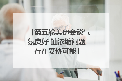 第五轮美伊会谈气氛良好 铀浓缩问题存在妥协可能