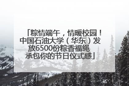 粽情端午，情暖校园！中国石油大学（华东）发放6500份粽香福绳 承包你的节日仪式感