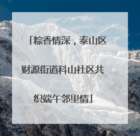 粽香情深，泰山区财源街道科山社区共织端午邻里情