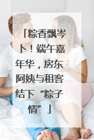 粽香飘岑卜！端午嘉年华，房东阿姨与租客结下“粽子情”