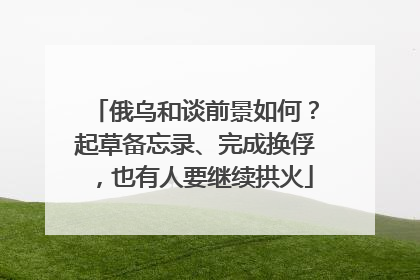 俄乌和谈前景如何？起草备忘录、完成换俘，也有人要继续拱火