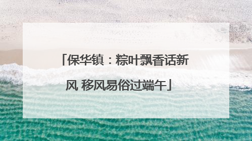 保华镇：粽叶飘香话新风 移风易俗过端午
