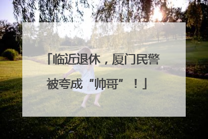 临近退休，厦门民警被夸成“帅哥”！