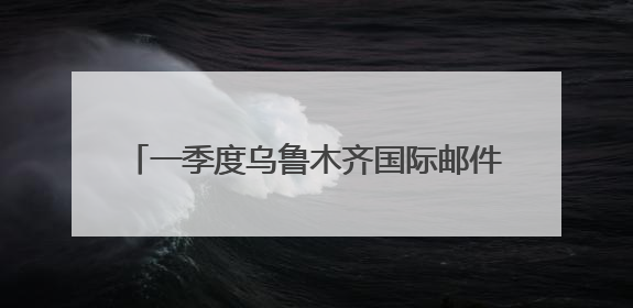 一季度乌鲁木齐国际邮件业务量同比增长151%