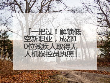 一把过！解锁低空新职业，成都10位残疾人取得无人机操控员执照