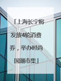 上海长宁将发放4轮消费券，举办时尚国潮市集