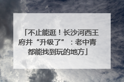 不止能逛！长沙河西王府井“升级了”：老中青都能找到玩的地方