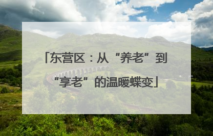 东营区：从“养老”到“享老”的温暖蝶变