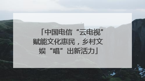 中国电信“云电视”赋能文化惠民，乡村文娱“唱”出新活力