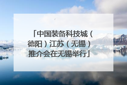 中国装备科技城（德阳）江苏（无锡）推介会在无锡举行