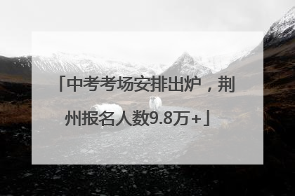 中考考场安排出炉，荆州报名人数9.8万+