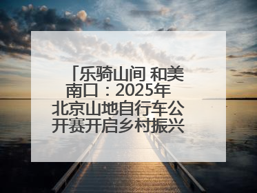 乐骑山间 和美南口：2025年北京山地自行车公开赛开启乡村振兴加速度