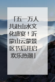 五一万人共赴山水文化盛宴！沂蒙山云蒙景区节后开启欢乐热潮