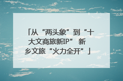 从“两头象”到“十大文商旅新IP” 新乡文旅“火力全开”