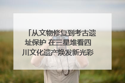 从文物修复到考古遗址保护 在三星堆看四川文化遗产焕发新光彩｜您牵挂的四川