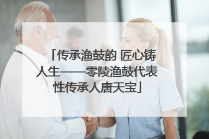 传承渔鼓韵 匠心铸人生——零陵渔鼓代表性传承人唐天宝