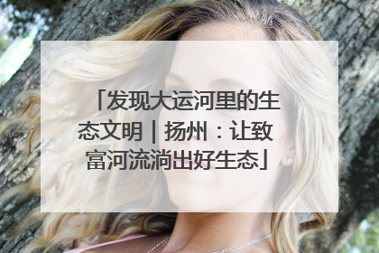 发现大运河里的生态文明｜扬州：让致富河流淌出好生态