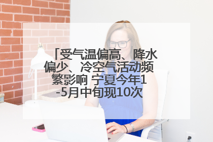 受气温偏高、降水偏少、冷空气活动频繁影响 宁夏今年1-5月中旬现10次定级沙尘天气过程