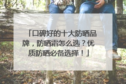 口碑好的十大防晒品牌，防晒霜怎么选？优质防晒必备选择！