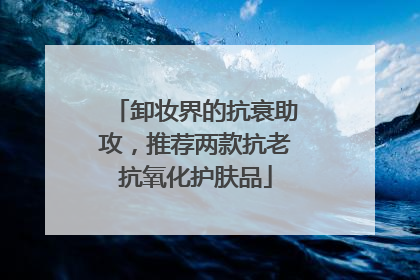 卸妆界的抗衰助攻，推荐两款抗老抗氧化护肤品