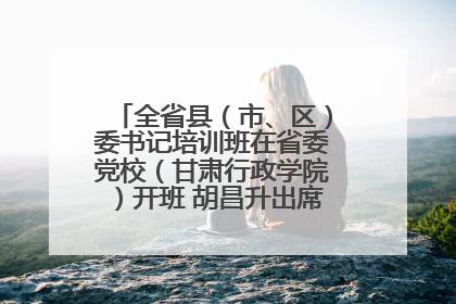 全省县（市、区）委书记培训班在省委党校（甘肃行政学院）开班 胡昌升出席开班式并讲话
