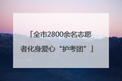 全市2800余名志愿者化身爱心“护考团”