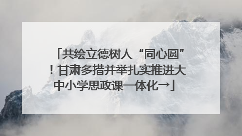 共绘立德树人“同心圆”！甘肃多措并举扎实推进大中小学思政课一体化→
