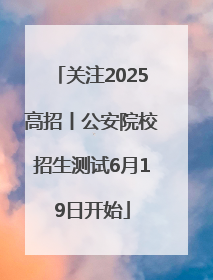 关注2025高招丨公安院校招生测试6月19日开始